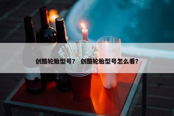 创酷轮胎型号？ 创酷轮胎型号怎么看？