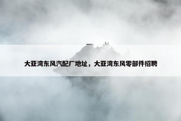 大亚湾东风汽配厂地址，大亚湾东风零部件招聘