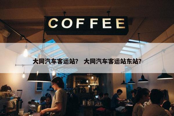 大同汽车客运站？ 大同汽车客运站东站？