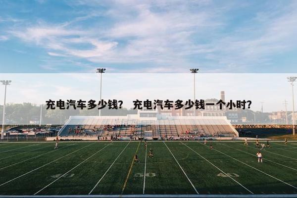 充电汽车多少钱？ 充电汽车多少钱一个小时？