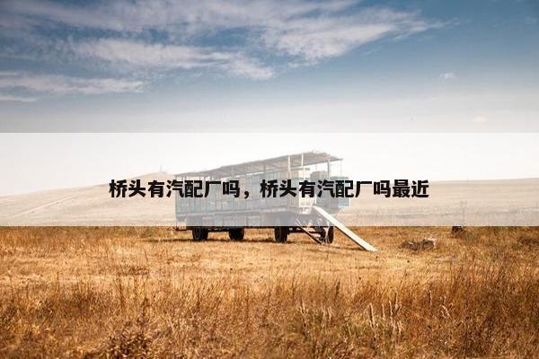 桥头有汽配厂吗，桥头有汽配厂吗最近