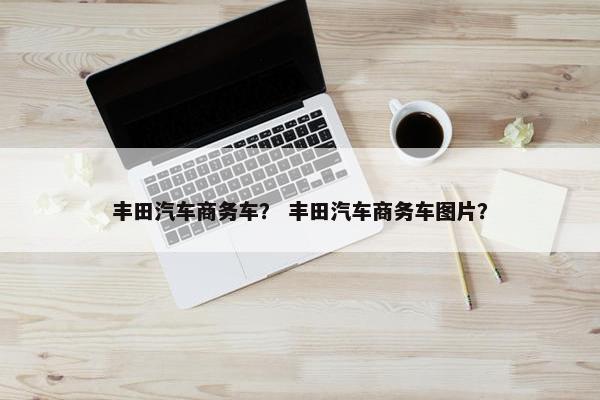 丰田汽车商务车？ 丰田汽车商务车图片？