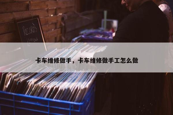 卡车维修做手，卡车维修做手工怎么做