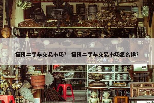 福田二手车交易市场？ 福田二手车交易市场怎么样？
