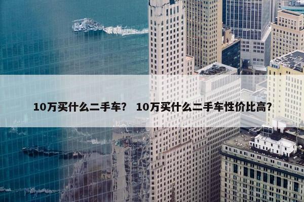 10万买什么二手车？ 10万买什么二手车性价比高？