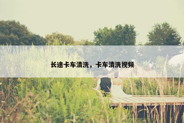长途卡车清洗，卡车清洗视频