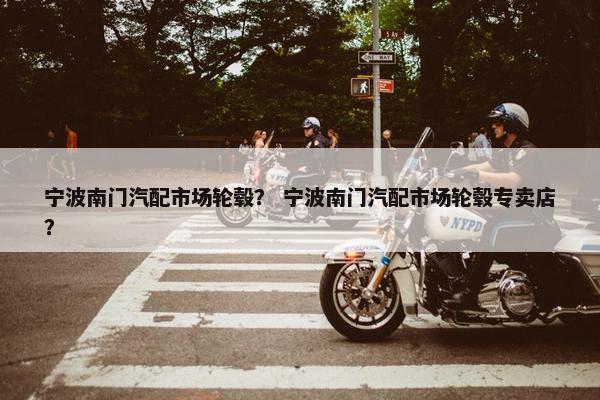 宁波南门汽配市场轮毂？ 宁波南门汽配市场轮毂专卖店？
