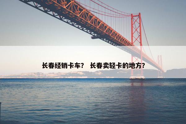 长春经销卡车？ 长春卖轻卡的地方？