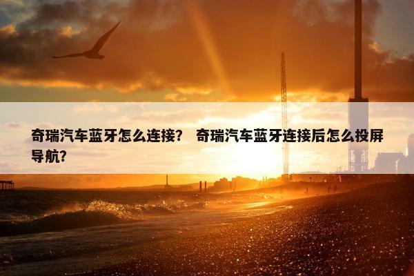 奇瑞汽车蓝牙怎么连接？ 奇瑞汽车蓝牙连接后怎么投屏导航？