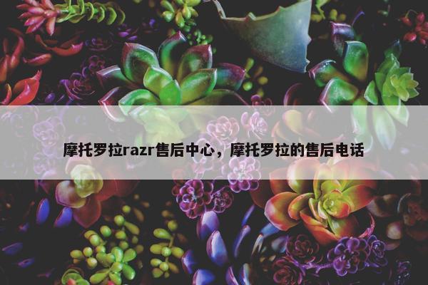 摩托罗拉razr售后中心，摩托罗拉的售后电话