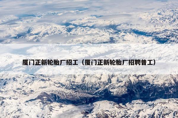 厦门正新轮胎厂招工（厦门正新轮胎厂招聘普工）