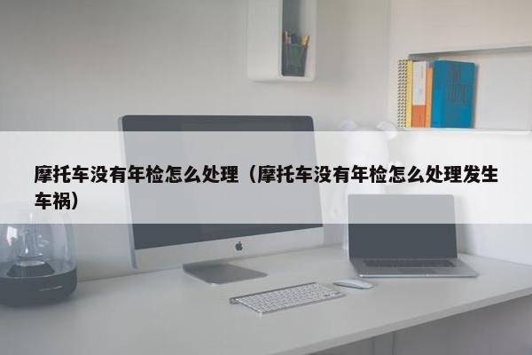 摩托车没有年检怎么处理（摩托车没有年检怎么处理发生车祸）