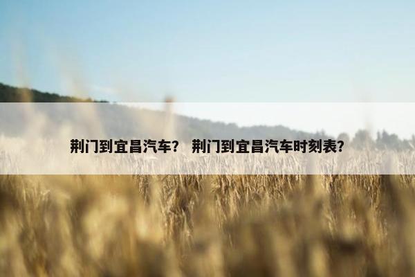 荆门到宜昌汽车？ 荆门到宜昌汽车时刻表？