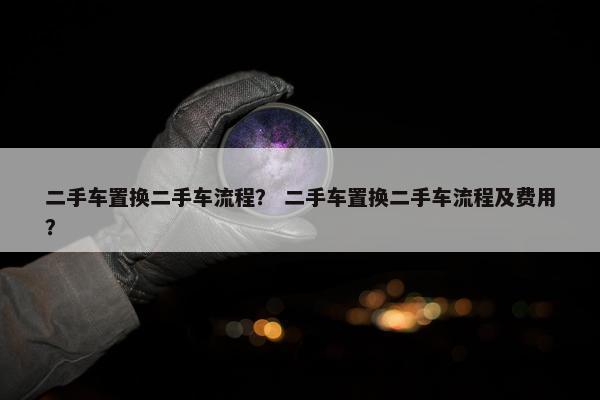 二手车置换二手车流程？ 二手车置换二手车流程及费用？