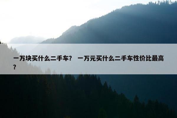 一万块买什么二手车？ 一万元买什么二手车性价比最高？
