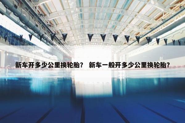 新车开多少公里换轮胎？ 新车一般开多少公里换轮胎？