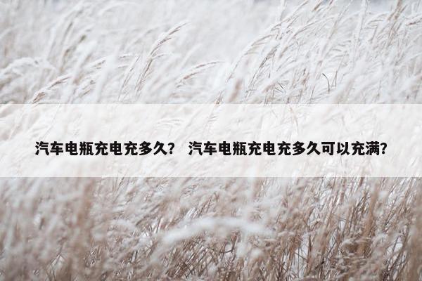 汽车电瓶充电充多久？ 汽车电瓶充电充多久可以充满？