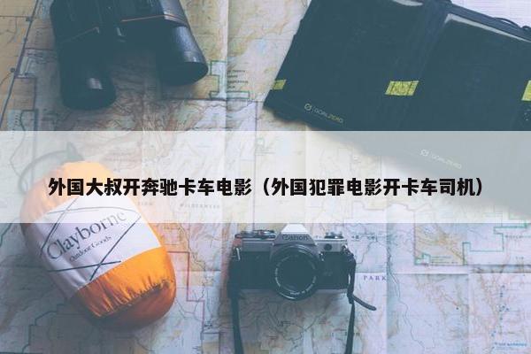 外国大叔开奔驰卡车电影（外国犯罪电影开卡车司机）