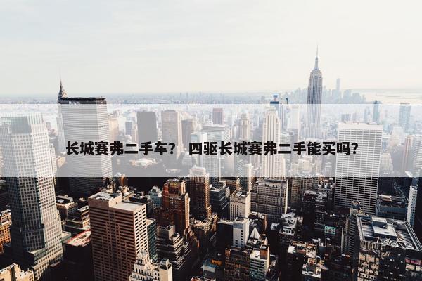 长城赛弗二手车？ 四驱长城赛弗二手能买吗？