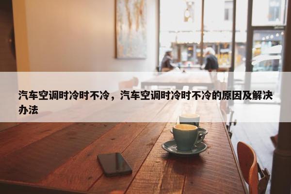 汽车空调时冷时不冷，汽车空调时冷时不冷的原因及解决办法