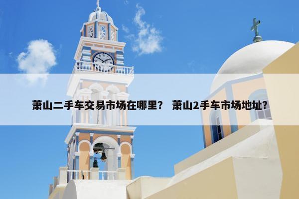 萧山二手车交易市场在哪里？ 萧山2手车市场地址？