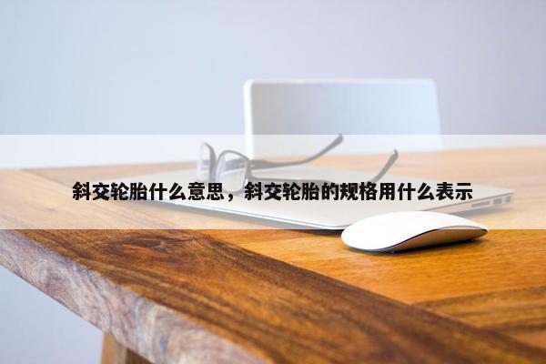 斜交轮胎什么意思，斜交轮胎的规格用什么表示