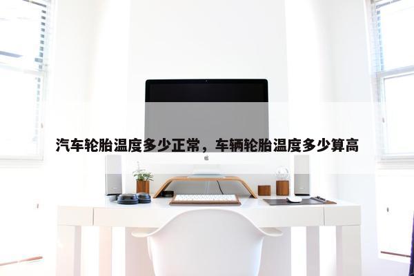 汽车轮胎温度多少正常，车辆轮胎温度多少算高