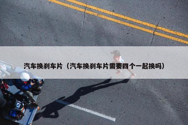 汽车换刹车片（汽车换刹车片需要四个一起换吗）