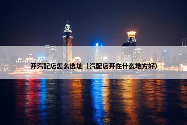开汽配店怎么选址（汽配店开在什么地方好）