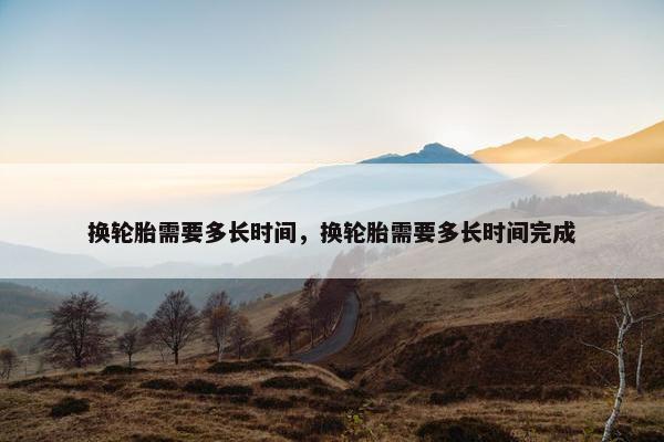 换轮胎需要多长时间，换轮胎需要多长时间完成