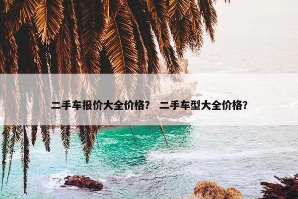 二手车报价大全价格？ 二手车型大全价格？