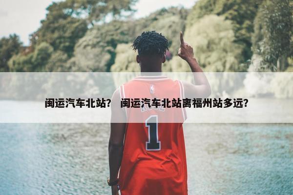 闽运汽车北站？ 闽运汽车北站离福州站多远？