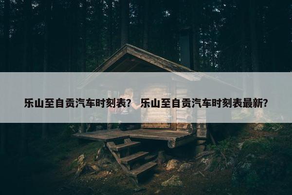乐山至自贡汽车时刻表？ 乐山至自贡汽车时刻表最新？