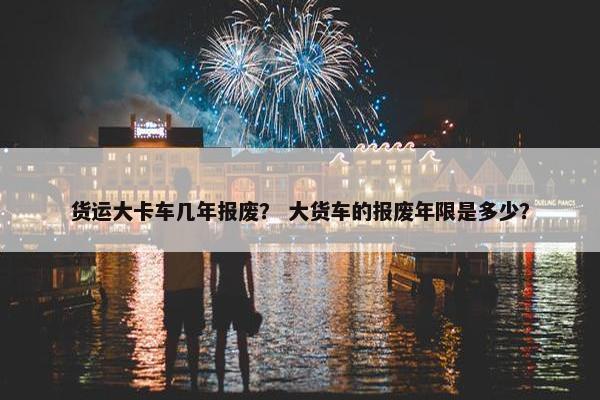货运大卡车几年报废？ 大货车的报废年限是多少？