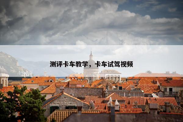 测评卡车教学，卡车试驾视频