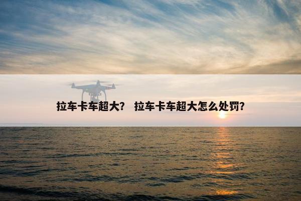 拉车卡车超大？ 拉车卡车超大怎么处罚？