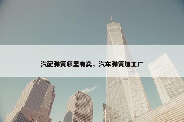 汽配弹簧哪里有卖，汽车弹簧加工厂
