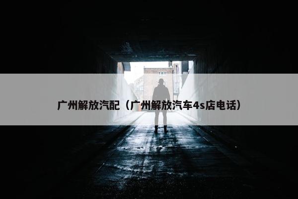 广州解放汽配（广州解放汽车4s店电话）
