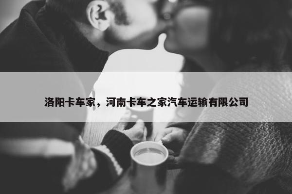 洛阳卡车家，河南卡车之家汽车运输有限公司
