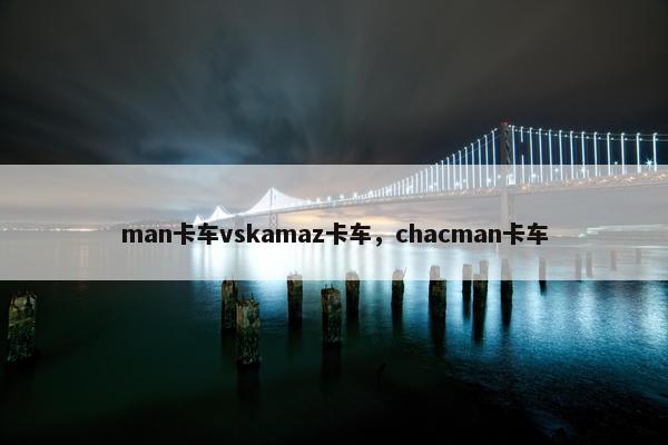 man卡车vskamaz卡车，chacman卡车