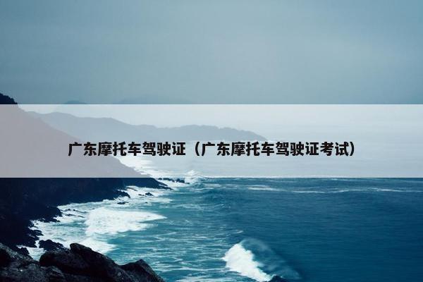 广东摩托车驾驶证（广东摩托车驾驶证考试）