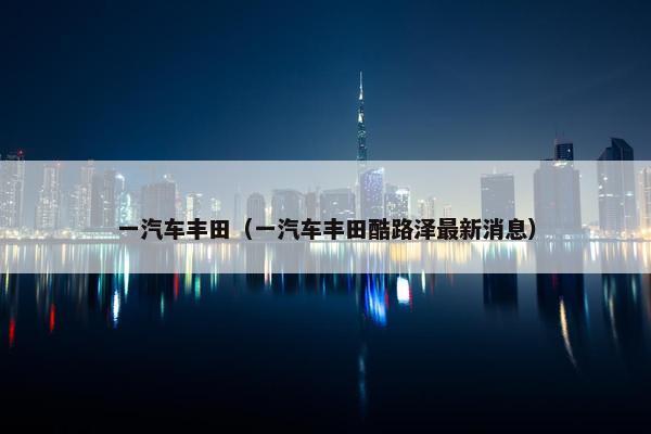 一汽车丰田（一汽车丰田酷路泽最新消息）