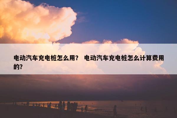 电动汽车充电桩怎么用？ 电动汽车充电桩怎么计算费用的？