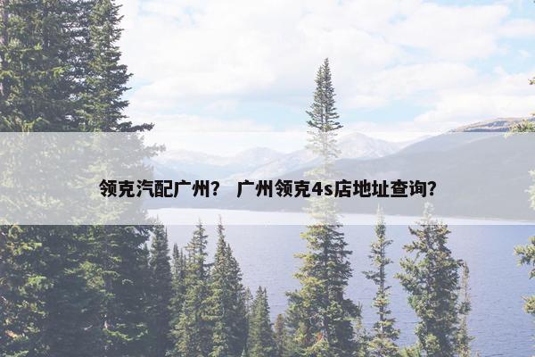 领克汽配广州？ 广州领克4s店地址查询？