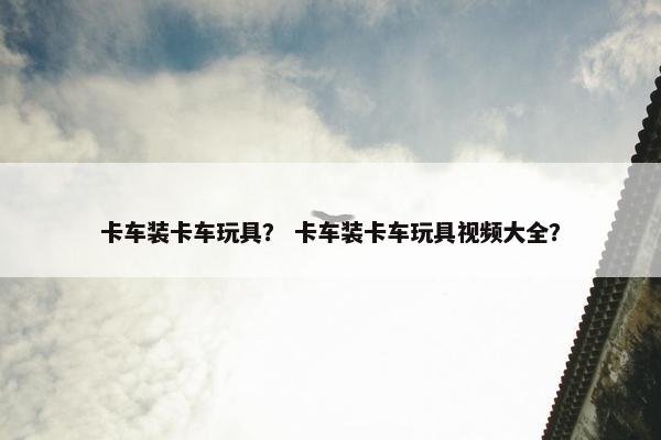 卡车装卡车玩具？ 卡车装卡车玩具视频大全？