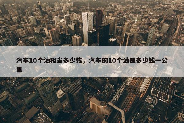汽车10个油相当多少钱，汽车的10个油是多少钱一公里