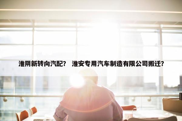 淮阴新转向汽配？ 淮安专用汽车制造有限公司搬迁？