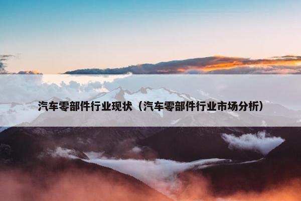 汽车零部件行业现状（汽车零部件行业市场分析）