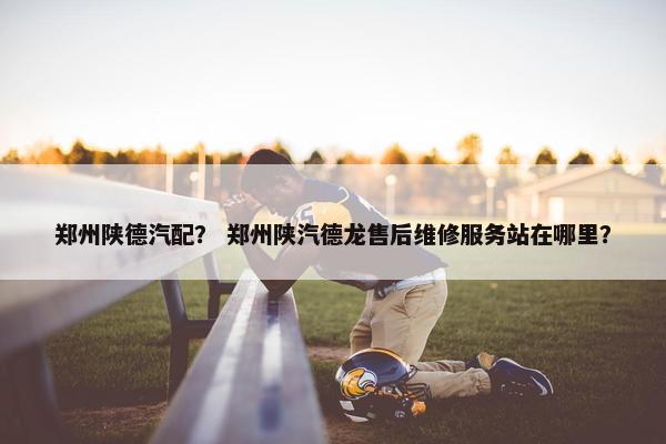 郑州陕德汽配？ 郑州陕汽德龙售后维修服务站在哪里？