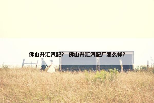佛山升汇汽配？ 佛山升汇汽配厂怎么样？
